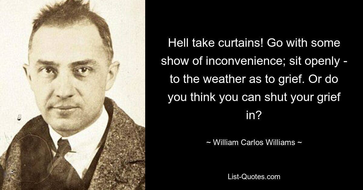 Hell take curtains! Go with some show of inconvenience; sit openly - to the weather as to grief. Or do you think you can shut your grief in? — © William Carlos Williams