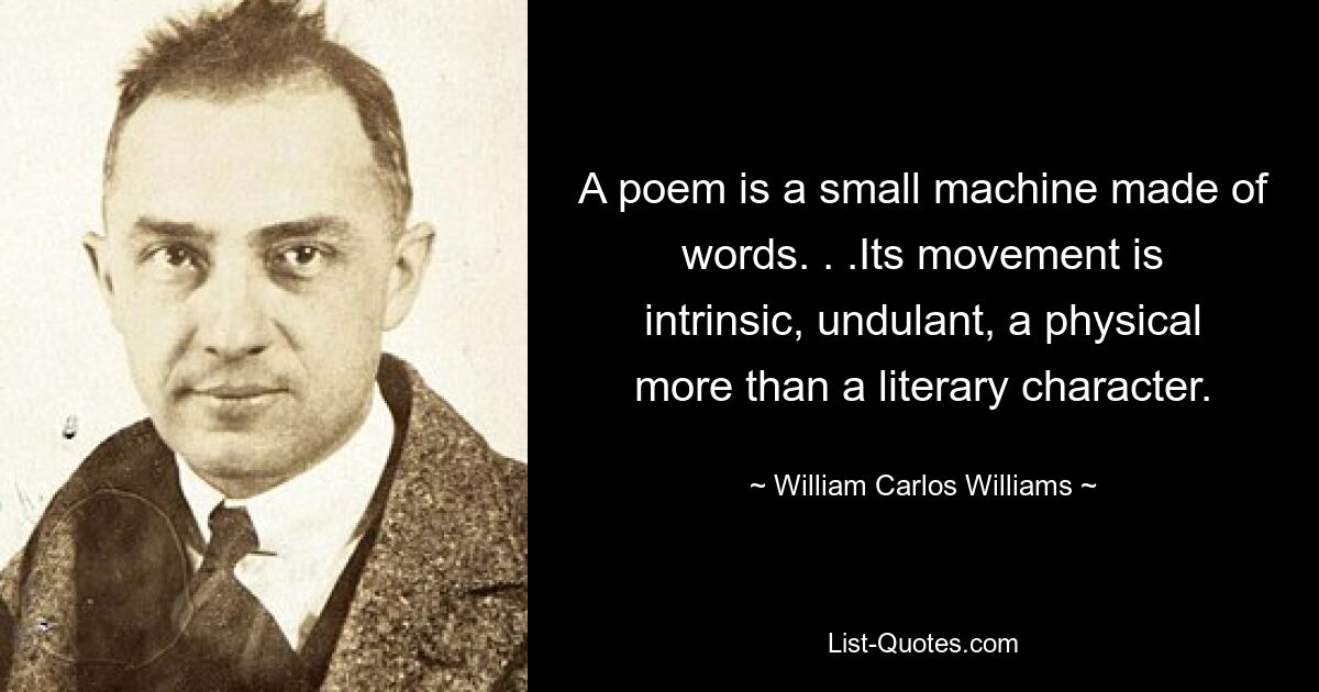 A poem is a small machine made of words. . .Its movement is intrinsic, undulant, a physical more than a literary character. — © William Carlos Williams