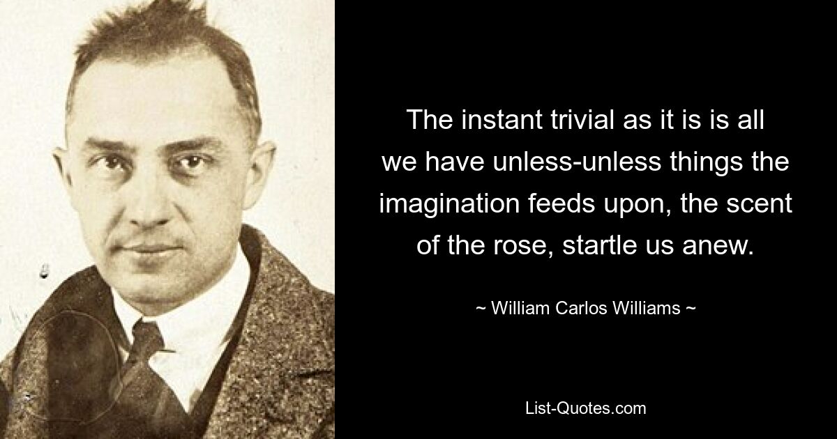 The instant trivial as it is is all we have unless-unless things the imagination feeds upon, the scent of the rose, startle us anew. — © William Carlos Williams