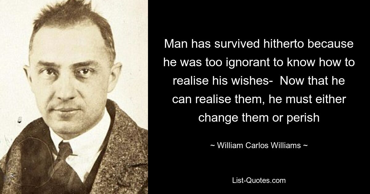 Man has survived hitherto because he was too ignorant to know how to realise his wishes-  Now that he can realise them, he must either change them or perish — © William Carlos Williams