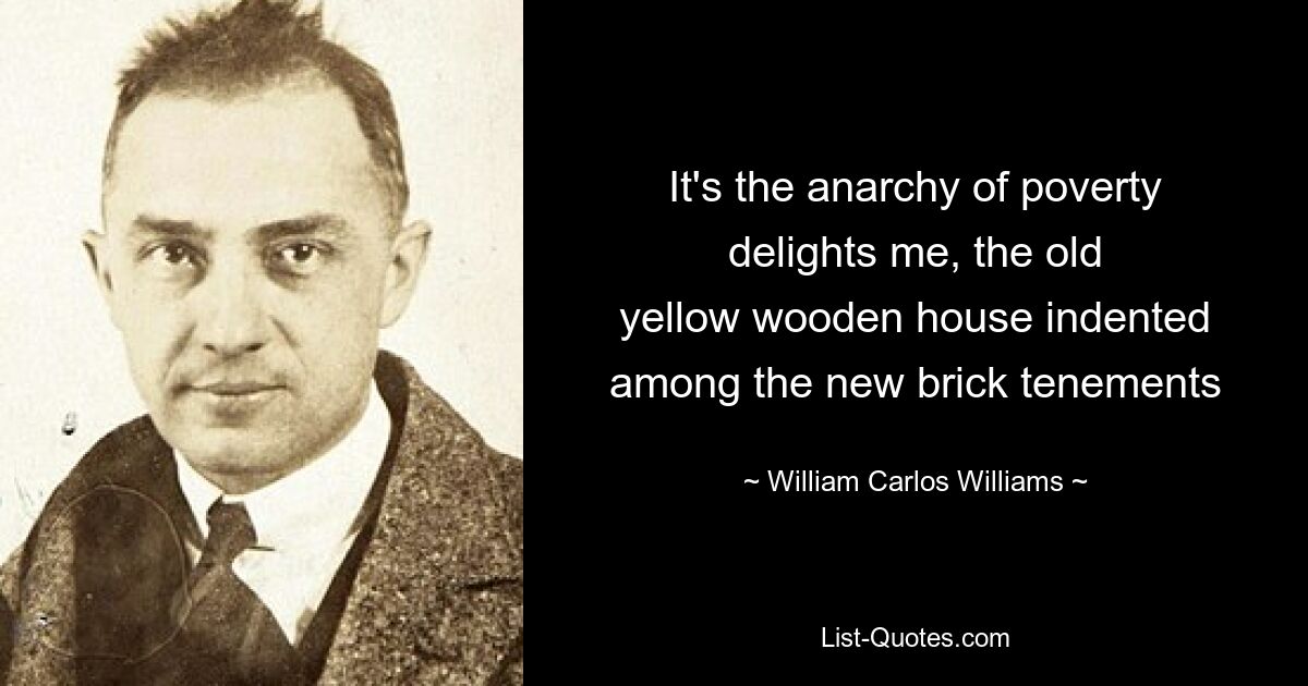 It's the anarchy of poverty
delights me, the old
yellow wooden house indented
among the new brick tenements — © William Carlos Williams