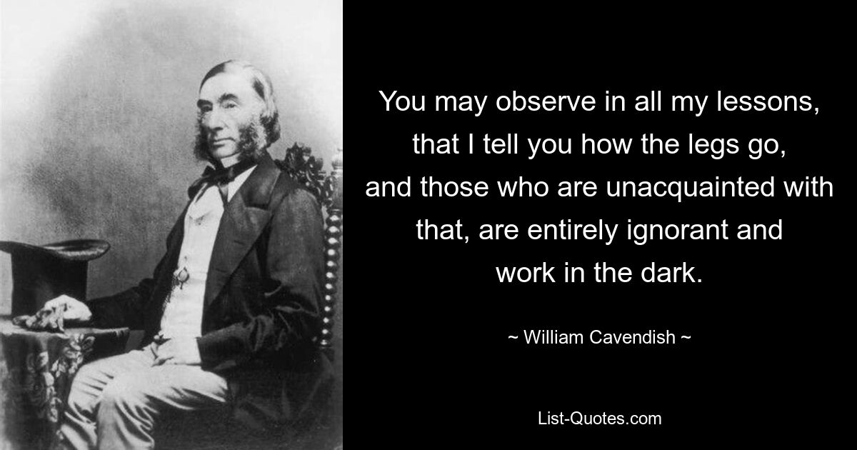 You may observe in all my lessons, that I tell you how the legs go, and those who are unacquainted with that, are entirely ignorant and work in the dark. — © William Cavendish