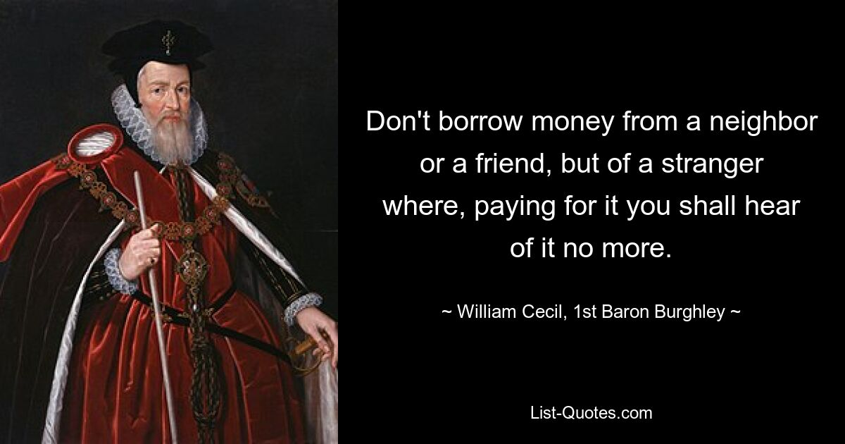 Don't borrow money from a neighbor or a friend, but of a stranger where, paying for it you shall hear of it no more. — © William Cecil, 1st Baron Burghley