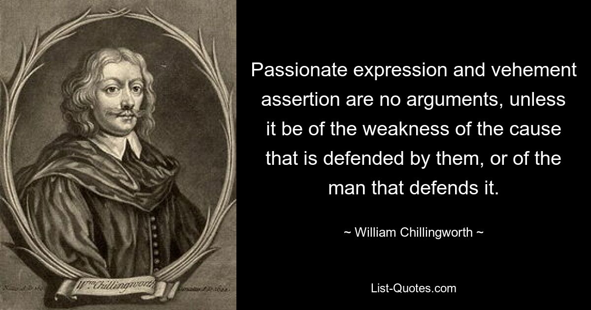 Passionate expression and vehement assertion are no arguments, unless it be of the weakness of the cause that is defended by them, or of the man that defends it. — © William Chillingworth