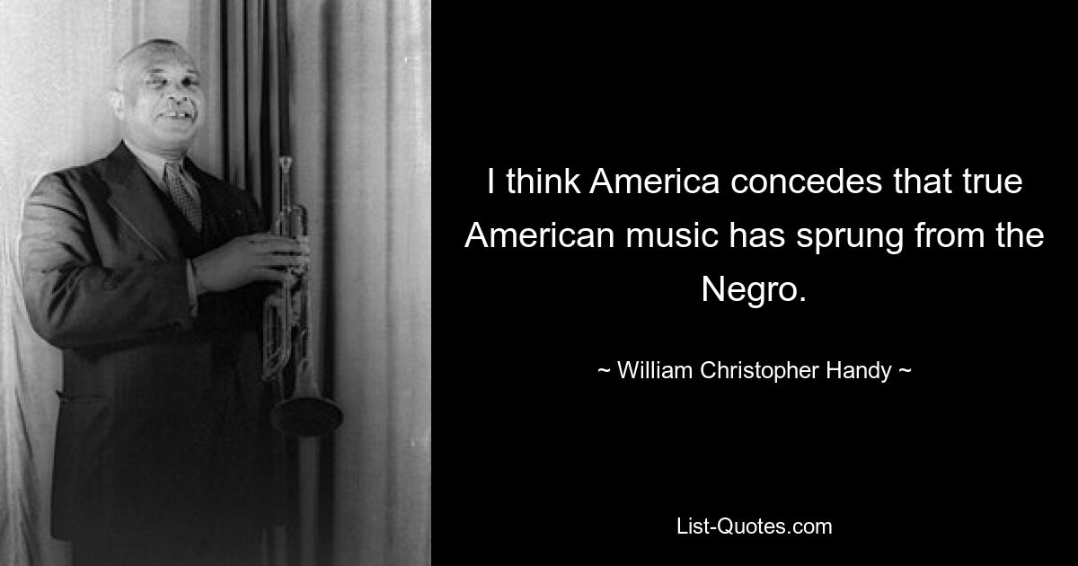 I think America concedes that true American music has sprung from the Negro. — © William Christopher Handy