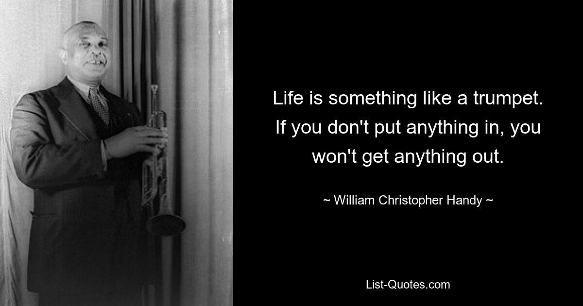 Life is something like a trumpet. If you don't put anything in, you won't get anything out. — © William Christopher Handy