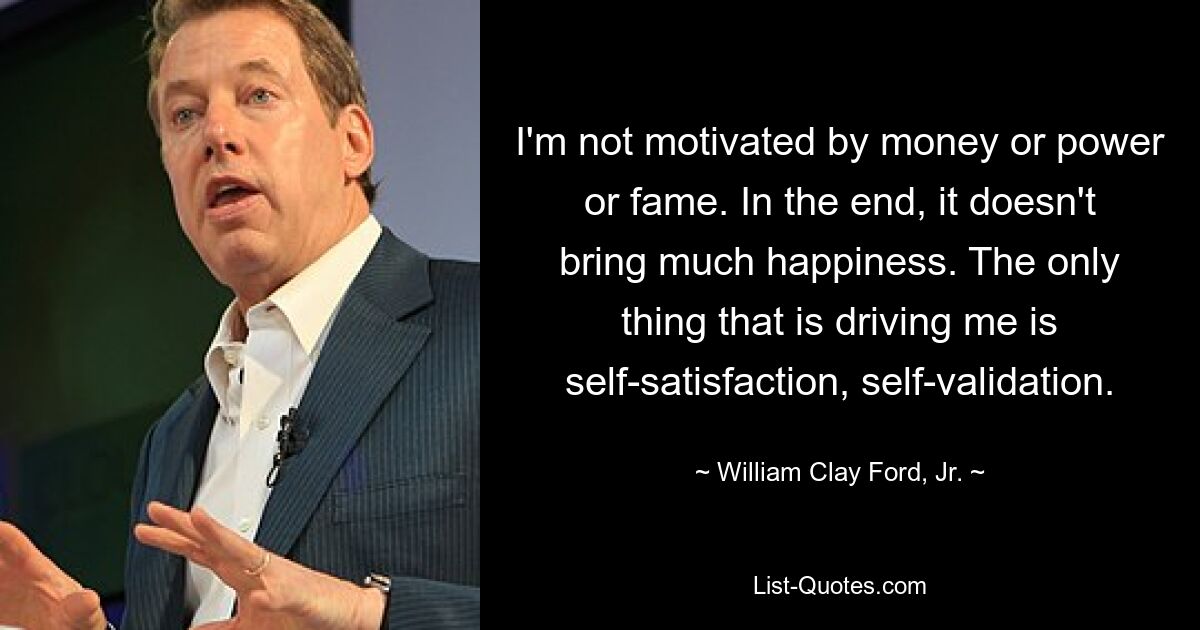 I'm not motivated by money or power or fame. In the end, it doesn't bring much happiness. The only thing that is driving me is self-satisfaction, self-validation. — © William Clay Ford, Jr.