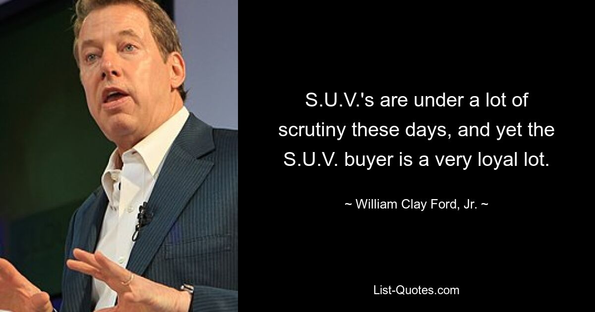 S.U.V.'s are under a lot of scrutiny these days, and yet the S.U.V. buyer is a very loyal lot. — © William Clay Ford, Jr.