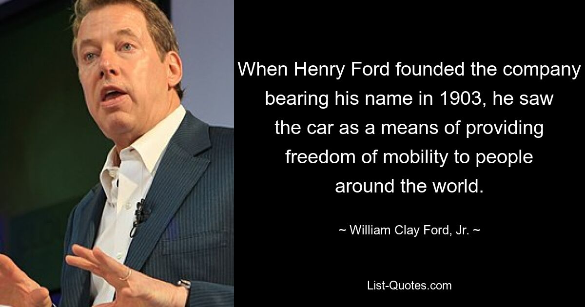 When Henry Ford founded the company bearing his name in 1903, he saw the car as a means of providing freedom of mobility to people around the world. — © William Clay Ford, Jr.