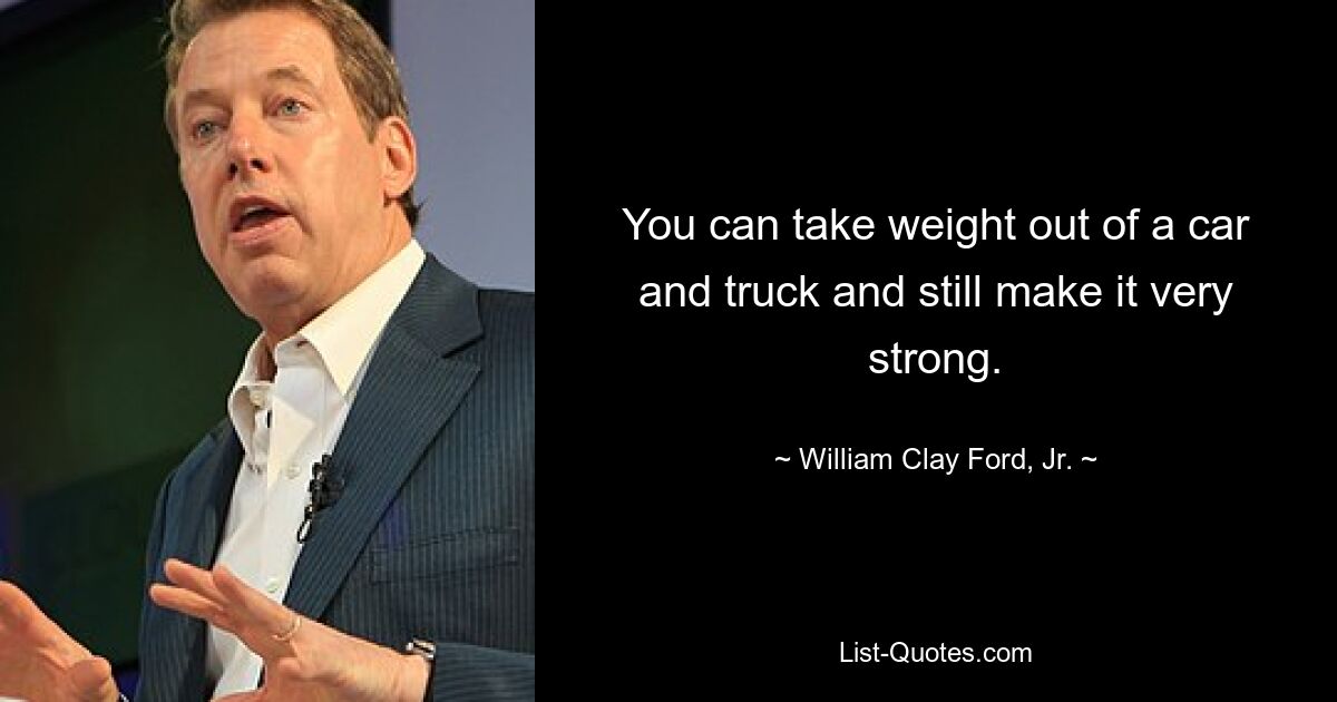 You can take weight out of a car and truck and still make it very strong. — © William Clay Ford, Jr.