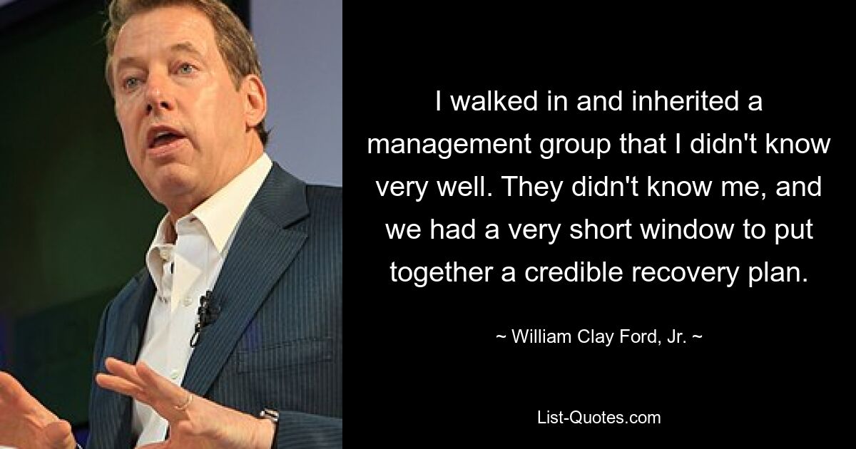 I walked in and inherited a management group that I didn't know very well. They didn't know me, and we had a very short window to put together a credible recovery plan. — © William Clay Ford, Jr.