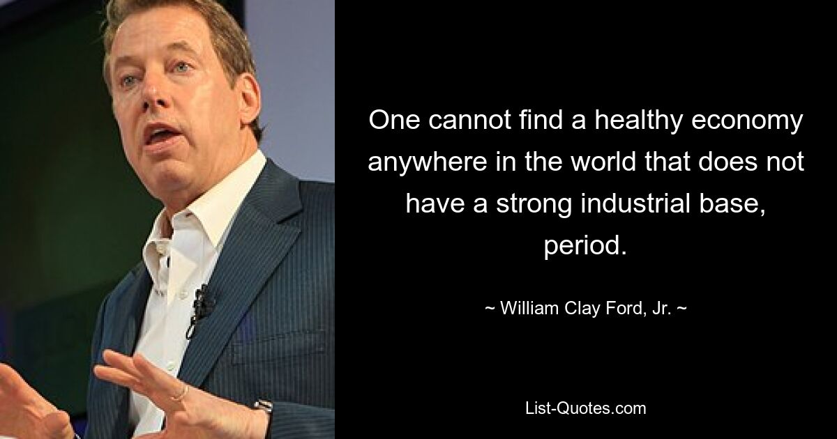 One cannot find a healthy economy anywhere in the world that does not have a strong industrial base, period. — © William Clay Ford, Jr.