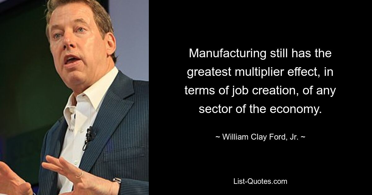 Manufacturing still has the greatest multiplier effect, in terms of job creation, of any sector of the economy. — © William Clay Ford, Jr.