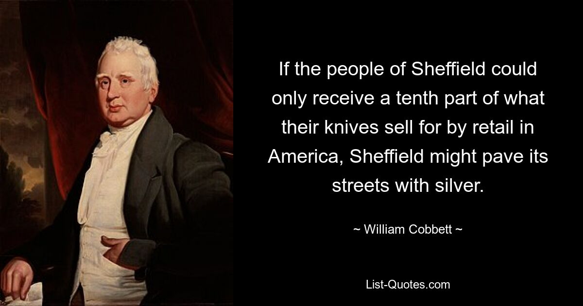 If the people of Sheffield could only receive a tenth part of what their knives sell for by retail in America, Sheffield might pave its streets with silver. — © William Cobbett