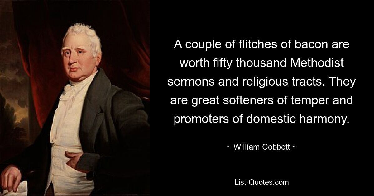 A couple of flitches of bacon are worth fifty thousand Methodist sermons and religious tracts. They are great softeners of temper and promoters of domestic harmony. — © William Cobbett