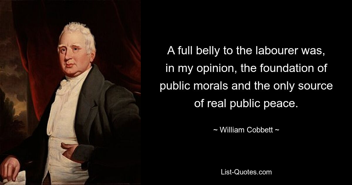 A full belly to the labourer was, in my opinion, the foundation of public morals and the only source of real public peace. — © William Cobbett