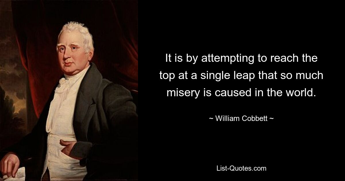 It is by attempting to reach the top at a single leap that so much misery is caused in the world. — © William Cobbett