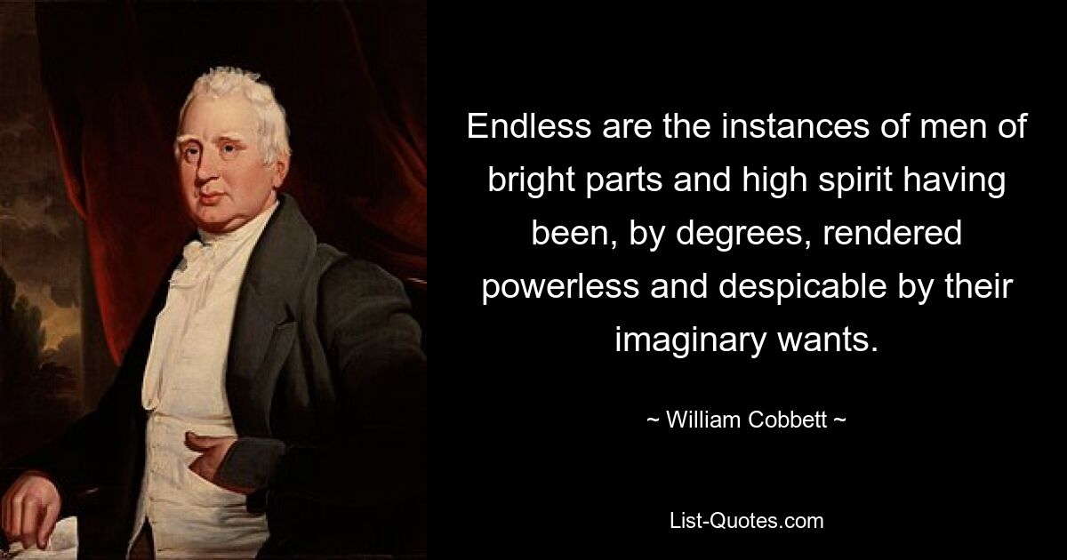 Endless are the instances of men of bright parts and high spirit having been, by degrees, rendered powerless and despicable by their imaginary wants. — © William Cobbett