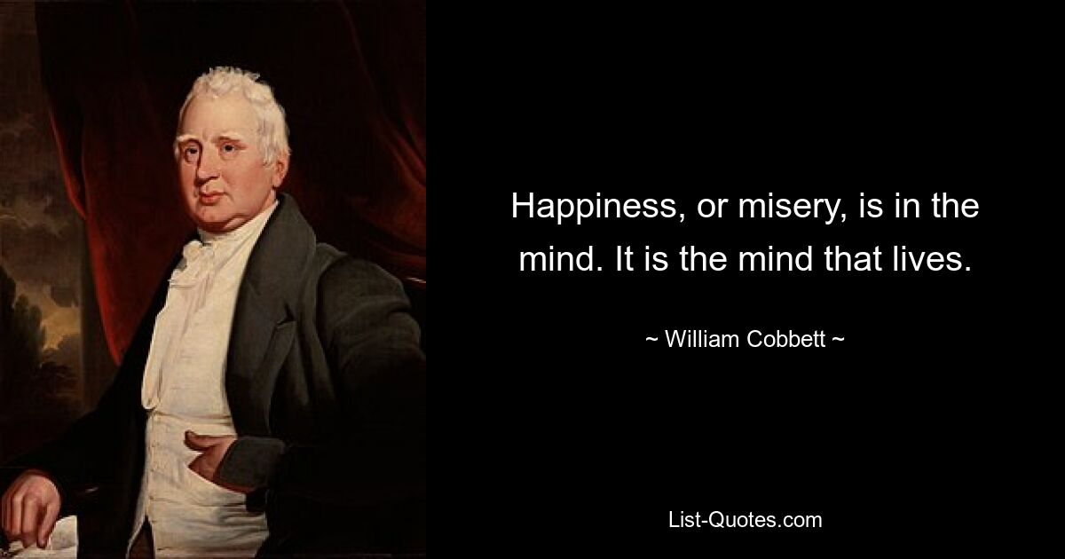 Happiness, or misery, is in the mind. It is the mind that lives. — © William Cobbett