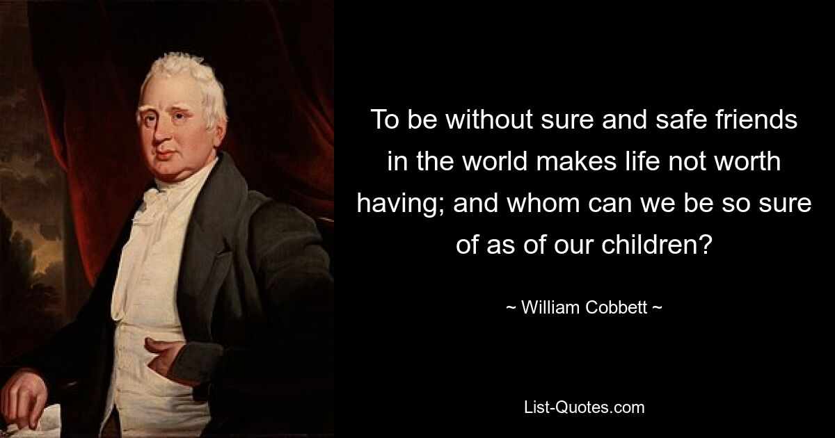 To be without sure and safe friends in the world makes life not worth having; and whom can we be so sure of as of our children? — © William Cobbett