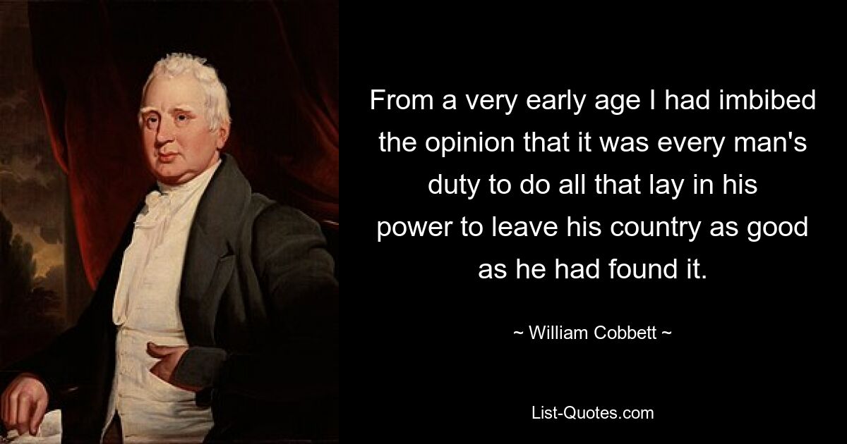 From a very early age I had imbibed the opinion that it was every man's duty to do all that lay in his power to leave his country as good as he had found it. — © William Cobbett