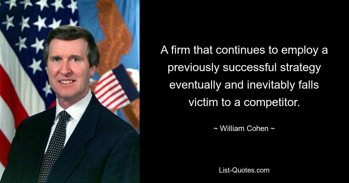 A firm that continues to employ a previously successful strategy eventually and inevitably falls victim to a competitor. — © William Cohen