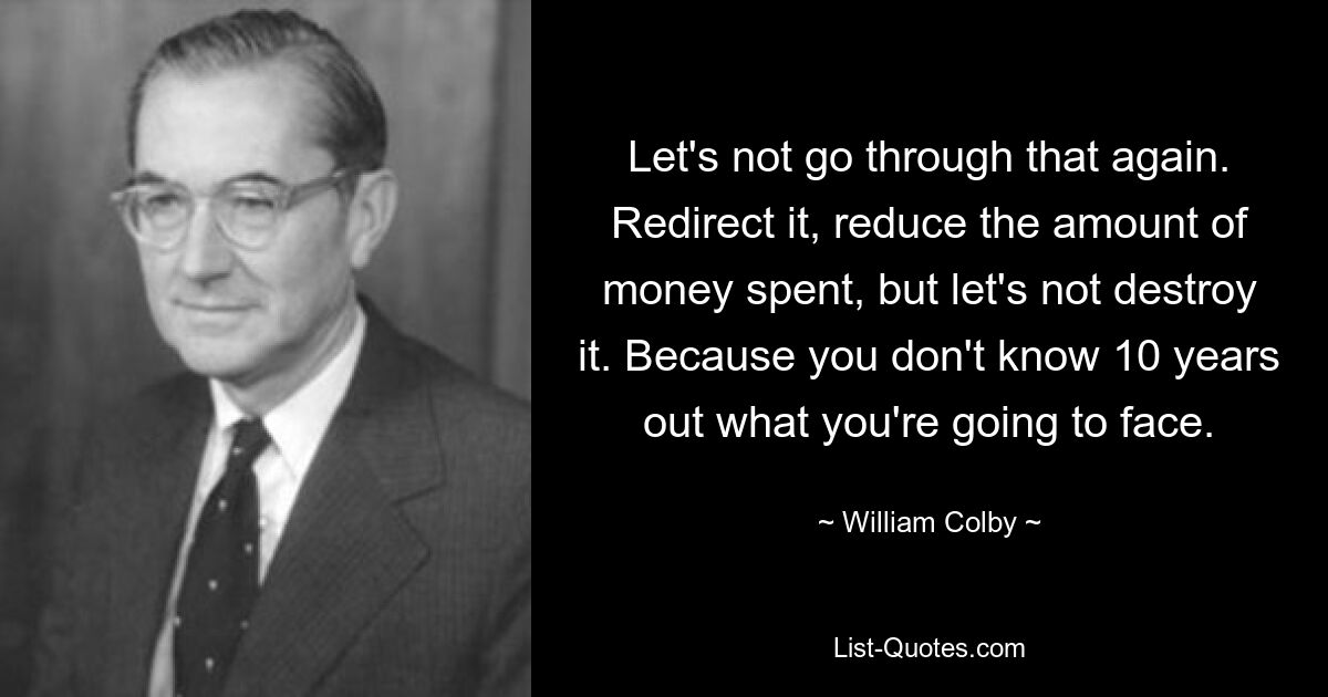 Let's not go through that again. Redirect it, reduce the amount of money spent, but let's not destroy it. Because you don't know 10 years out what you're going to face. — © William Colby