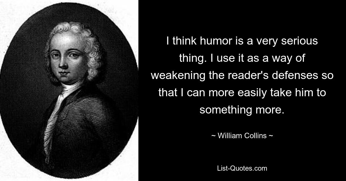 I think humor is a very serious thing. I use it as a way of weakening the reader's defenses so that I can more easily take him to something more. — © William Collins