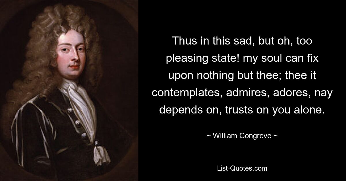 Thus in this sad, but oh, too pleasing state! my soul can fix upon nothing but thee; thee it contemplates, admires, adores, nay depends on, trusts on you alone. — © William Congreve