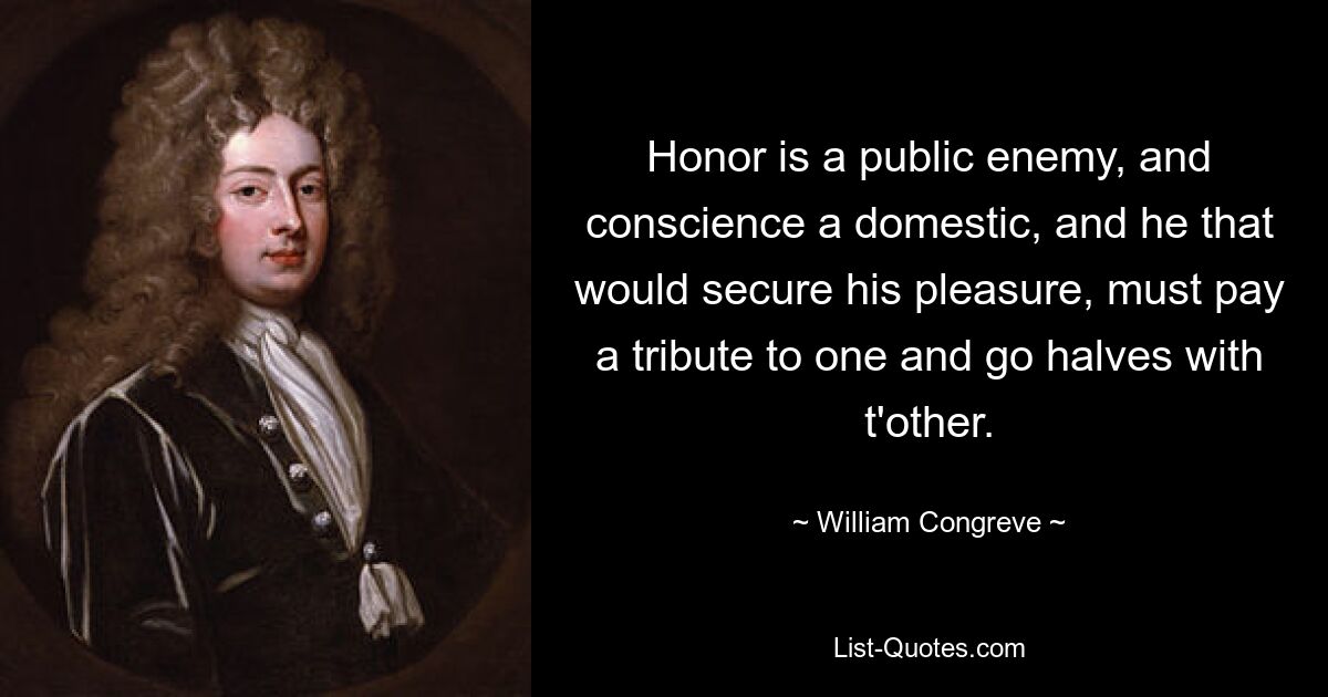 Honor is a public enemy, and conscience a domestic, and he that would secure his pleasure, must pay a tribute to one and go halves with t'other. — © William Congreve