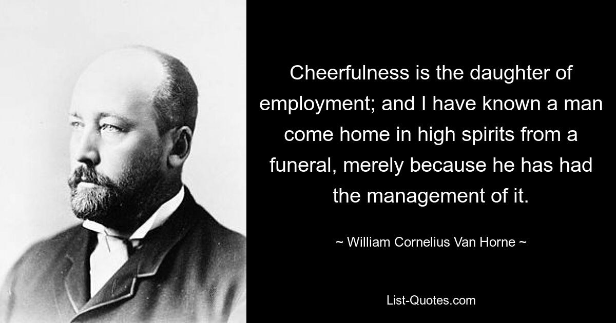 Cheerfulness is the daughter of employment; and I have known a man come home in high spirits from a funeral, merely because he has had the management of it. — © William Cornelius Van Horne