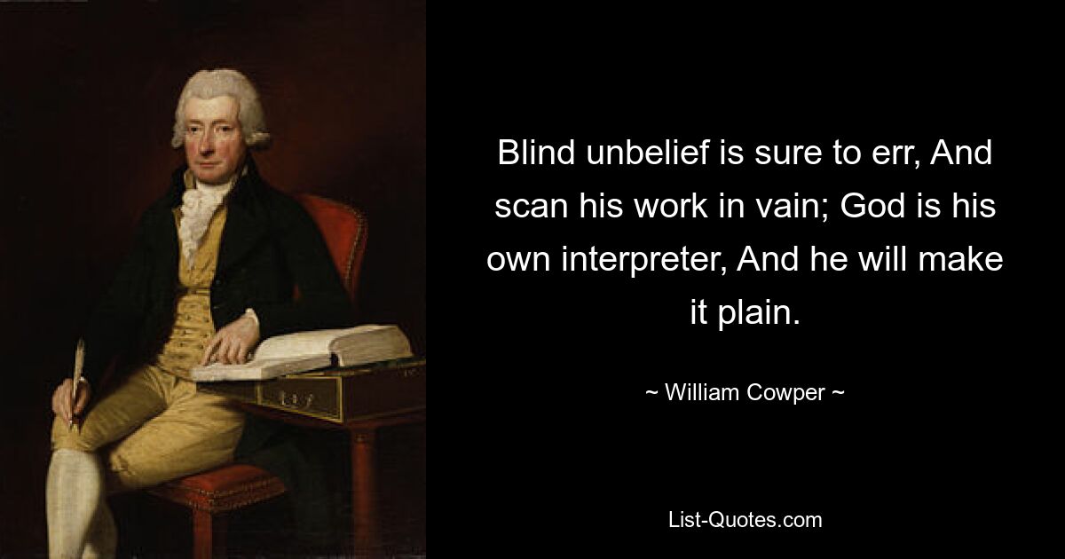 Blind unbelief is sure to err, And scan his work in vain; God is his own interpreter, And he will make it plain. — © William Cowper