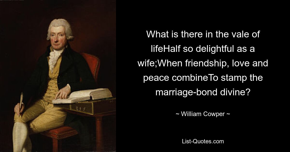 What is there in the vale of lifeHalf so delightful as a wife;When friendship, love and peace combineTo stamp the marriage-bond divine? — © William Cowper