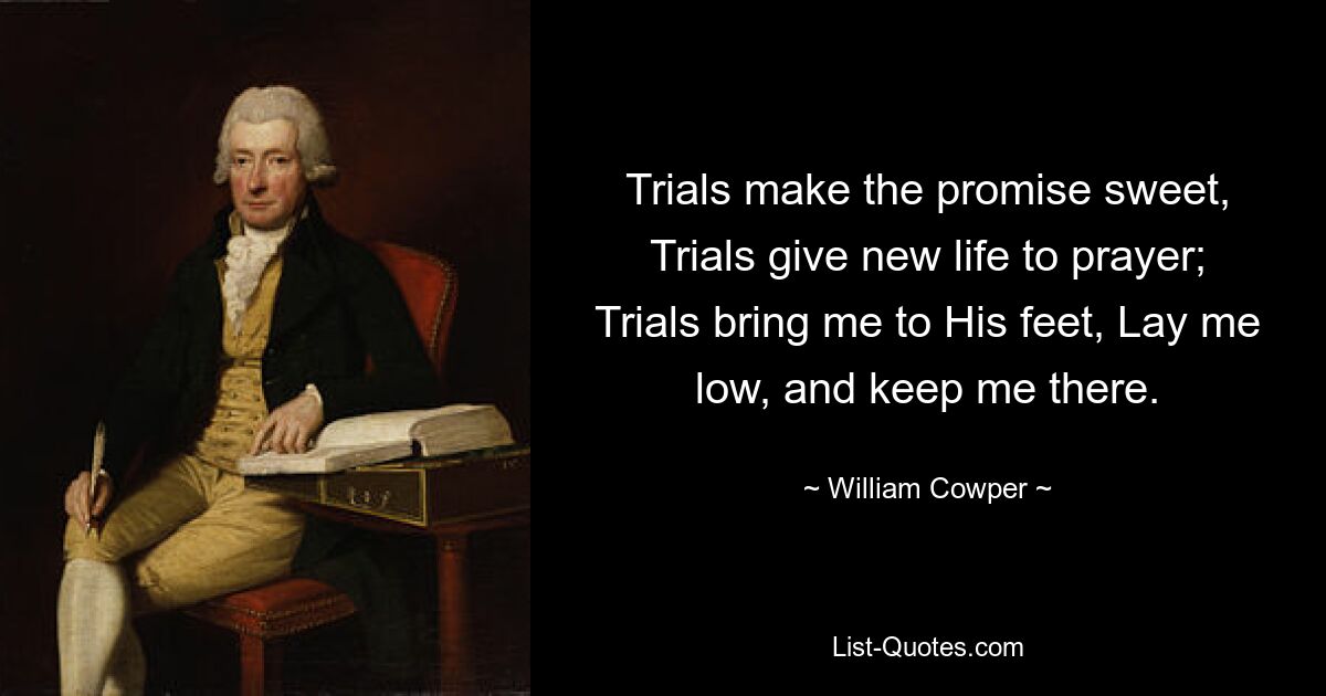 Trials make the promise sweet, Trials give new life to prayer; Trials bring me to His feet, Lay me low, and keep me there. — © William Cowper