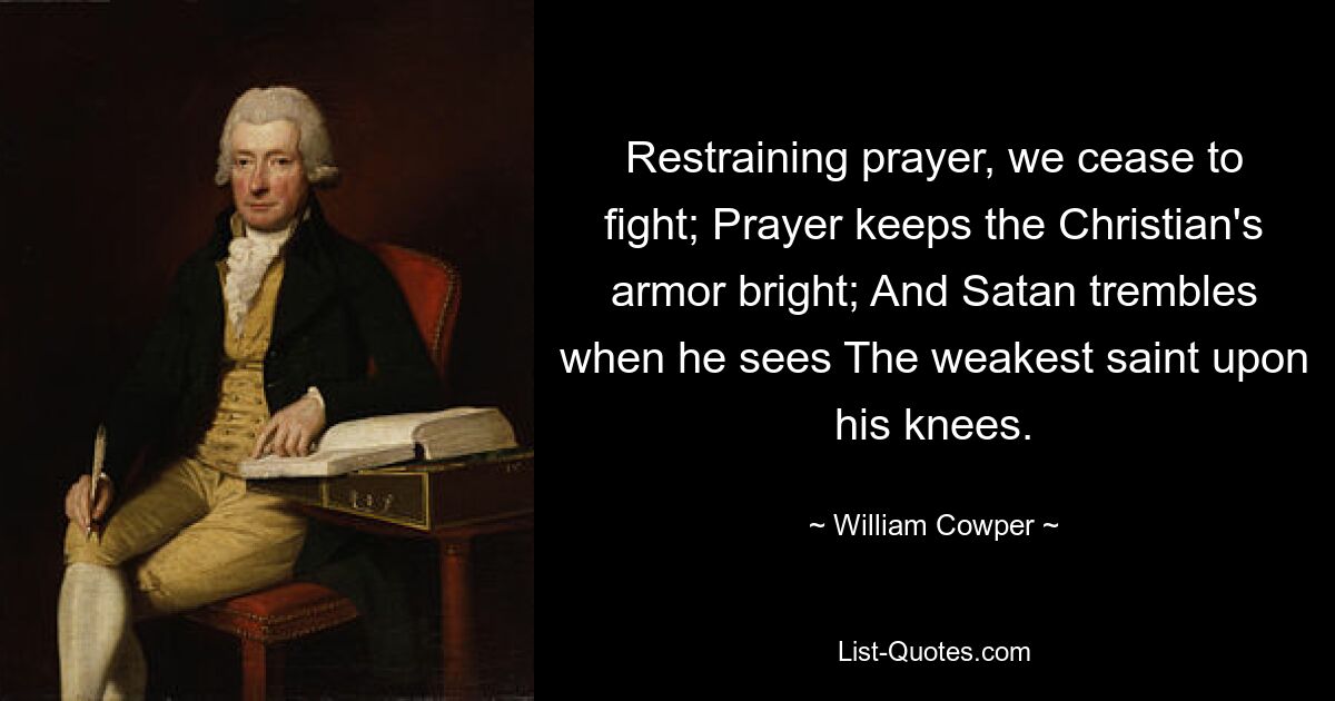 Restraining prayer, we cease to fight; Prayer keeps the Christian's armor bright; And Satan trembles when he sees The weakest saint upon his knees. — © William Cowper