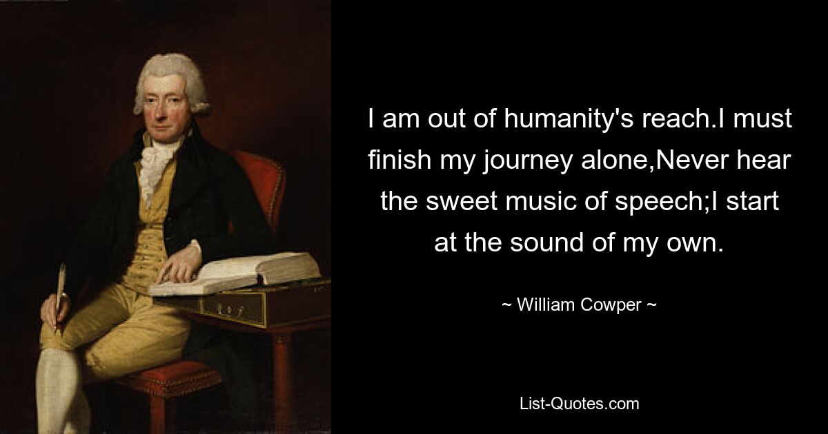 I am out of humanity's reach.I must finish my journey alone,Never hear the sweet music of speech;I start at the sound of my own. — © William Cowper