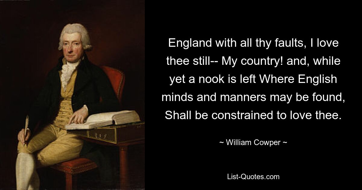 England with all thy faults, I love thee still-- My country! and, while yet a nook is left Where English minds and manners may be found, Shall be constrained to love thee. — © William Cowper