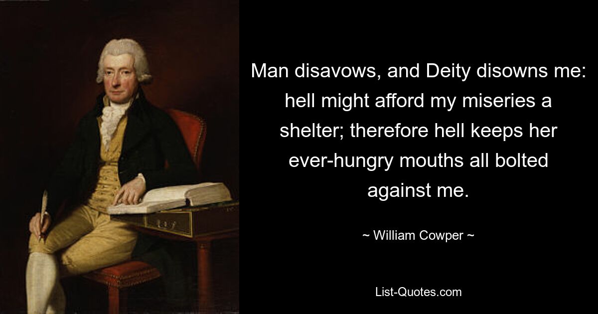 Man disavows, and Deity disowns me: hell might afford my miseries a shelter; therefore hell keeps her ever-hungry mouths all bolted against me. — © William Cowper