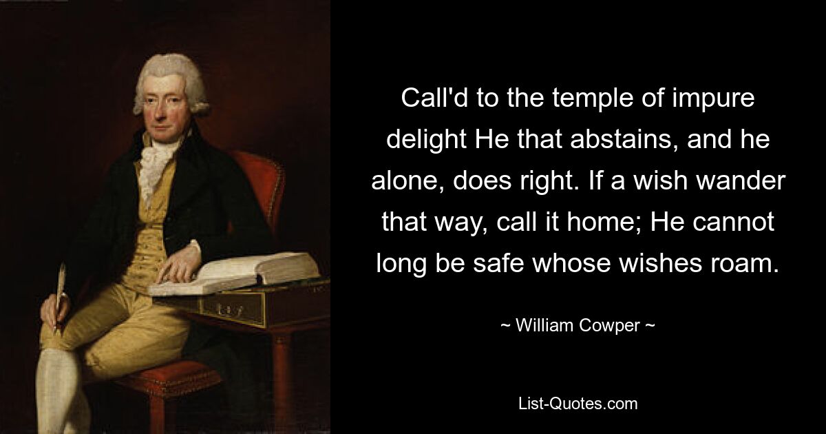 Call'd to the temple of impure delight He that abstains, and he alone, does right. If a wish wander that way, call it home; He cannot long be safe whose wishes roam. — © William Cowper