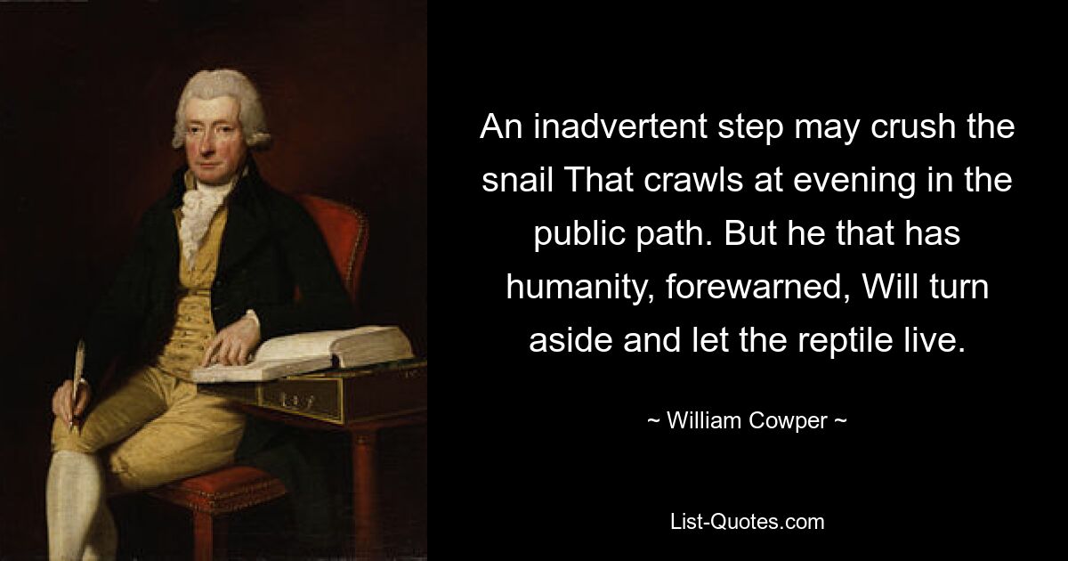 An inadvertent step may crush the snail That crawls at evening in the public path. But he that has humanity, forewarned, Will turn aside and let the reptile live. — © William Cowper