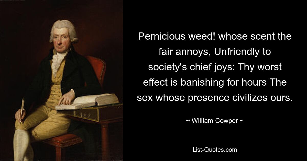 Pernicious weed! whose scent the fair annoys, Unfriendly to society's chief joys: Thy worst effect is banishing for hours The sex whose presence civilizes ours. — © William Cowper