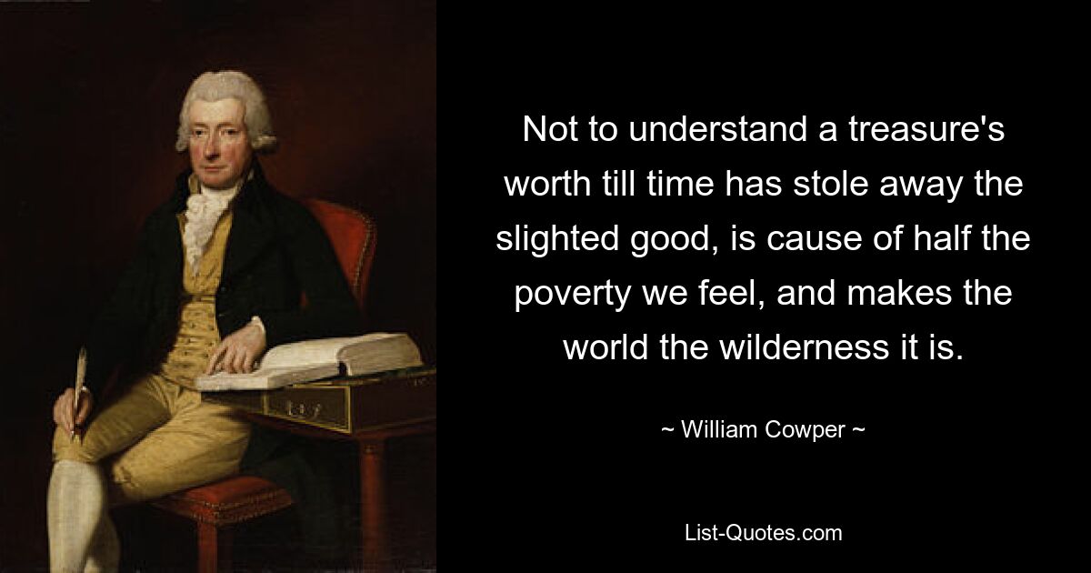 Not to understand a treasure's worth till time has stole away the slighted good, is cause of half the poverty we feel, and makes the world the wilderness it is. — © William Cowper