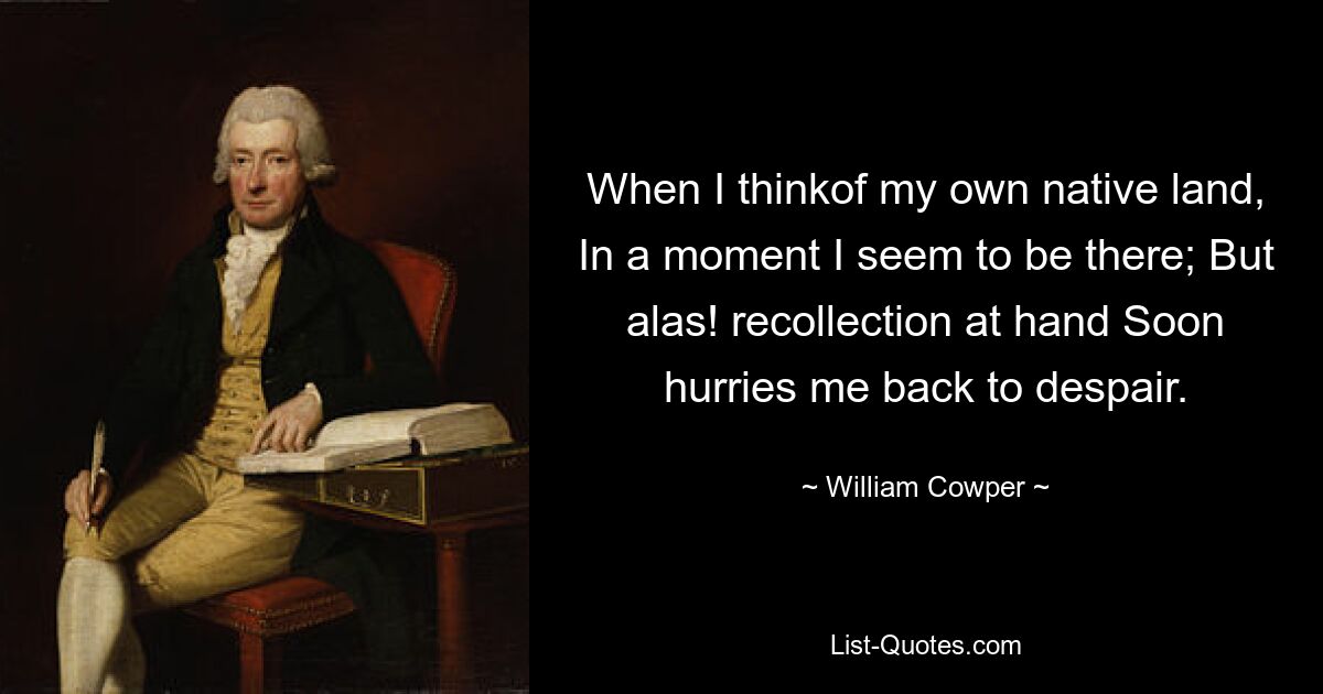 When I thinkof my own native land, In a moment I seem to be there; But alas! recollection at hand Soon hurries me back to despair. — © William Cowper