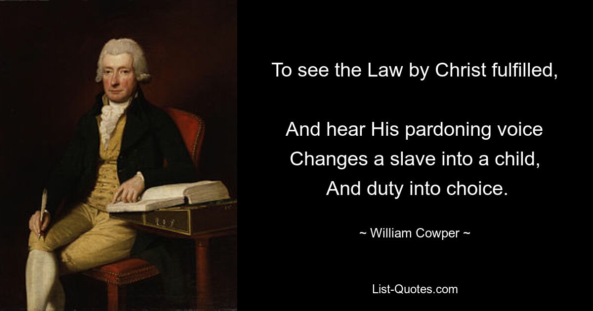 To see the Law by Christ fulfilled, 
 And hear His pardoning voice 
 Changes a slave into a child, 
 And duty into choice. — © William Cowper