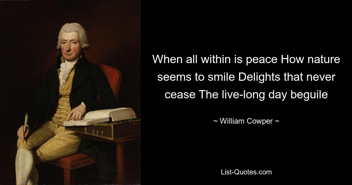 When all within is peace How nature seems to smile Delights that never cease The live-long day beguile — © William Cowper