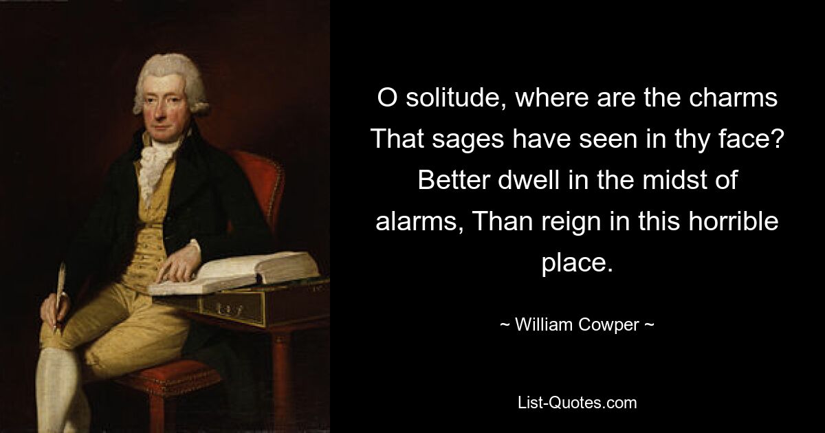 O solitude, where are the charms That sages have seen in thy face? Better dwell in the midst of alarms, Than reign in this horrible place. — © William Cowper