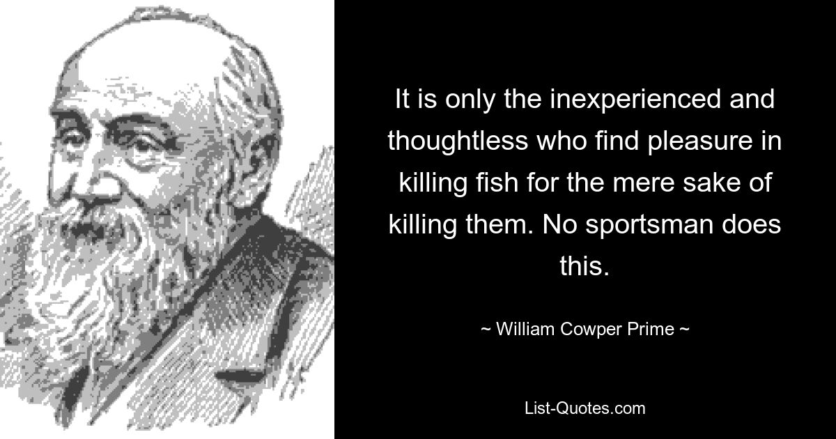 It is only the inexperienced and thoughtless who find pleasure in killing fish for the mere sake of killing them. No sportsman does this. — © William Cowper Prime