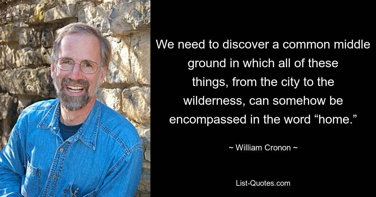 We need to discover a common middle ground in which all of these things, from the city to the wilderness, can somehow be encompassed in the word “home.” — © William Cronon