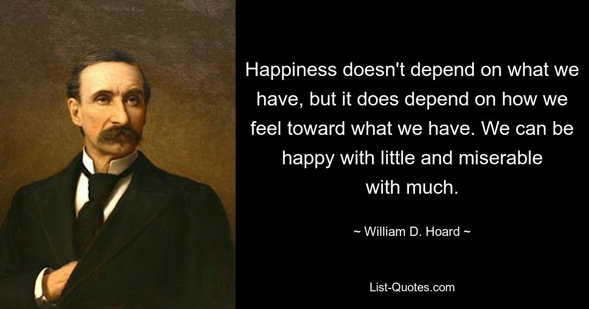 Happiness doesn't depend on what we have, but it does depend on how we feel toward what we have. We can be happy with little and miserable with much. — © William D. Hoard