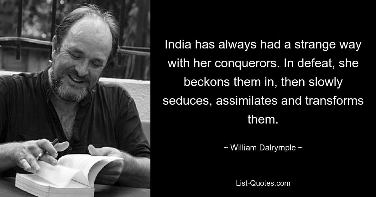 India has always had a strange way with her conquerors. In defeat, she beckons them in, then slowly seduces, assimilates and transforms them. — © William Dalrymple